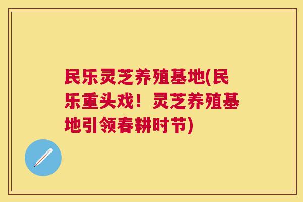 民乐灵芝养殖基地(民乐重头戏!灵芝养殖基地引领春耕时节) 民乐灵芝养殖基地(民乐重头戏!灵芝养殖基地引领春耕时节)