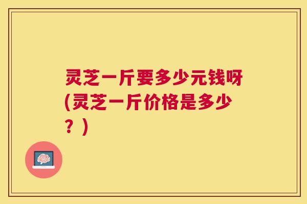 灵芝一斤要多少元钱呀(灵芝一斤价格是多少？)