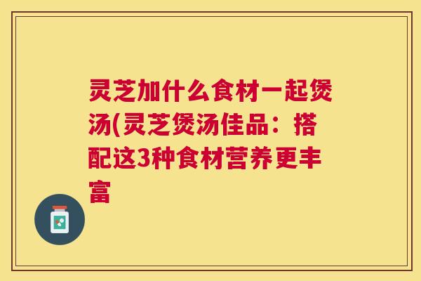 灵芝加什么食材一起煲汤(灵芝煲汤佳品:搭配这3种食材营养更丰富 灵芝加什么食材一起煲汤(灵芝煲汤佳品:搭配这3种食材营养更丰富