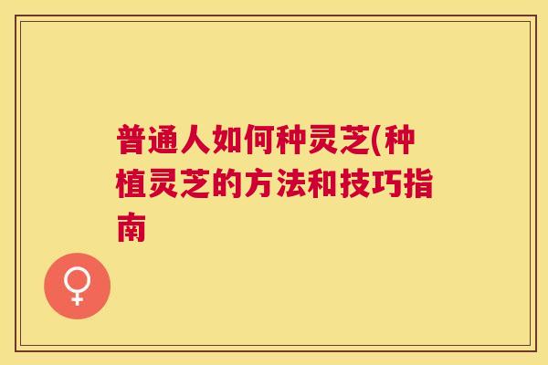 普通人如何种灵芝(种植灵芝的方法和技巧指南