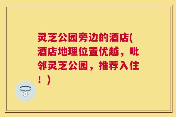 灵芝公园旁边的酒店(酒店地理位置优越，毗邻灵芝公园，推荐入住！)
