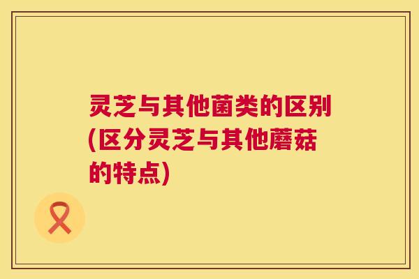 灵芝与其他菌类的区别(区分灵芝与其他蘑菇的特点) 灵芝与其他菌类的区别(区分灵芝与其他蘑菇的特点)