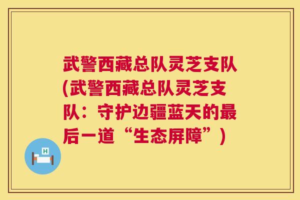 武警西藏总队灵芝支队(武警西藏总队灵芝支队:守护边疆蓝天的后一道“生态屏障”) 武警西藏总队灵芝支队(武警西藏总队灵芝支队:守护边疆蓝天的后一道“生态屏障”)