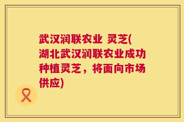 武汉润联农业 灵芝(湖北武汉润联农业成功种植灵芝，将面向市场供应)