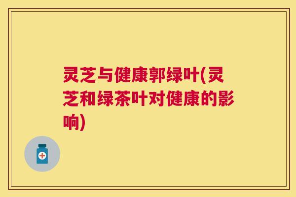 灵芝与健康郭绿叶(灵芝和绿茶叶对健康的影响)