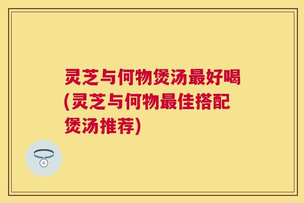 灵芝与何物煲汤好喝(灵芝与何物佳搭配煲汤推荐) 灵芝与何物煲汤好喝(灵芝与何物佳搭配煲汤推荐)
