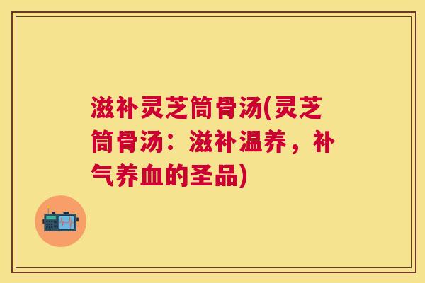 滋补灵芝筒骨汤(灵芝筒骨汤：滋补温养，的圣品)