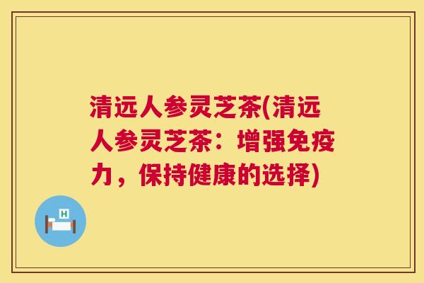 清远人参灵芝茶(清远人参灵芝茶:增强免疫力,保持健康的选择) 清远人参灵芝茶(清远人参灵芝茶:增强免疫力,保持健康的选择)