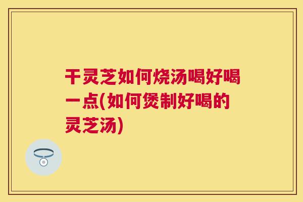 干灵芝如何烧汤喝好喝一点(如何煲制好喝的灵芝汤)