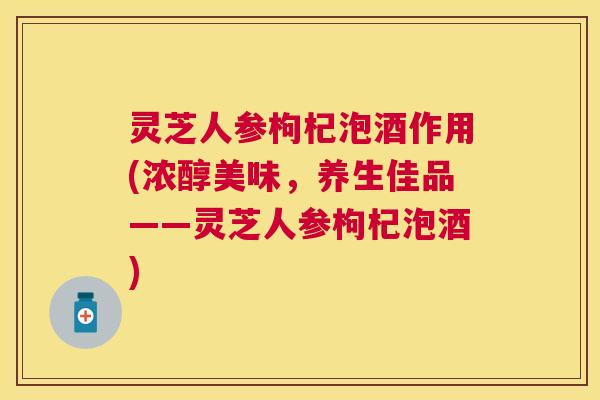 灵芝人参枸杞泡酒作用(浓醇美味,养生佳品——灵芝人参枸杞泡酒) 灵芝人参枸杞泡酒作用(浓醇美味,养生佳品——灵芝人参枸杞泡酒)