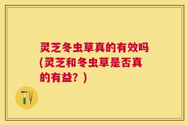 灵芝冬虫草真的有效吗(灵芝和冬虫草是否真的有益？)