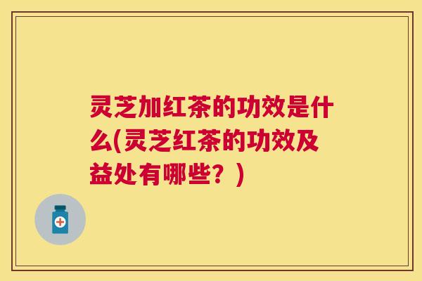 灵芝加红茶的功效是什么(灵芝红茶的功效及益处有哪些?) 灵芝加红茶的功效是什么(灵芝红茶的功效及益处有哪些?)