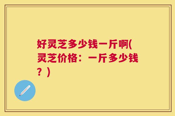 好灵芝多少钱一斤啊(灵芝价格:一斤多少钱?) 好灵芝多少钱一斤啊(灵芝价格:一斤多少钱?)