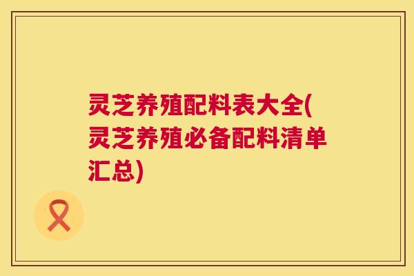 灵芝养殖配料表大全(灵芝养殖必备配料清单汇总) 灵芝养殖配料表大全(灵芝养殖必备配料清单汇总)