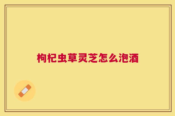 枸杞虫草灵芝怎么泡酒