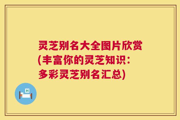 灵芝别名大全图片欣赏(丰富你的灵芝知识：多彩灵芝别名汇总)