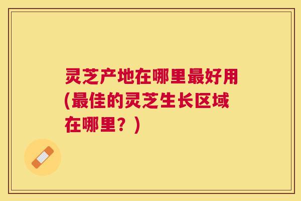 灵芝产地在哪里好用(佳的灵芝生长区域在哪里？)