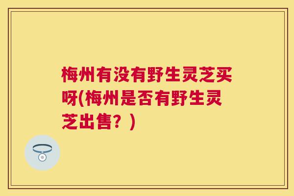 梅州有没有野生灵芝买呀(梅州是否有野生灵芝出售?) 梅州有没有野生灵芝买呀(梅州是否有野生灵芝出售?)