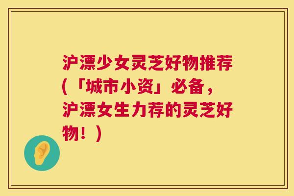 沪漂少女灵芝好物推荐(「城市小资」必备,沪漂女生力荐的灵芝好物!) 沪漂少女灵芝好物推荐(「城市小资」必备,沪漂女生力荐的灵芝好物!)
