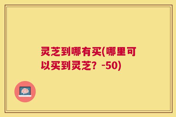 灵芝到哪有买(哪里可以买到灵芝?-50) 灵芝到哪有买(哪里可以买到灵芝?-50)