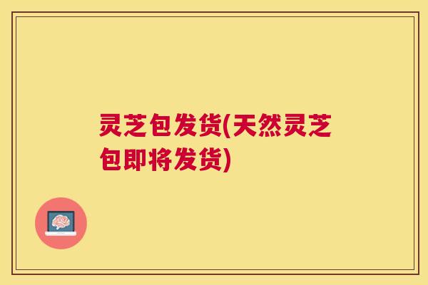 灵芝包发货(天然灵芝包即将发货) 灵芝包发货(天然灵芝包即将发货)