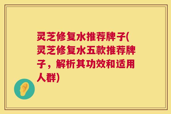 灵芝修复水推荐牌子(灵芝修复水五款推荐牌子，解析其功效和适用人群)