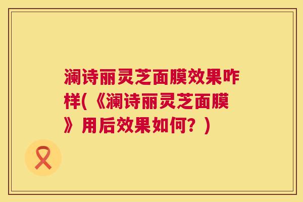 澜诗丽灵芝面膜效果咋样(《澜诗丽灵芝面膜》用后效果如何？)