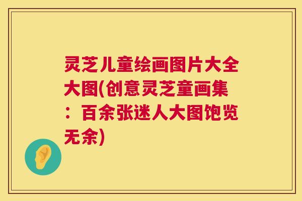 灵芝儿童绘画图片大全大图(创意灵芝童画集:百余张迷人大图饱览无余) 灵芝儿童绘画图片大全大图(创意灵芝童画集:百余张迷人大图饱览无余)
