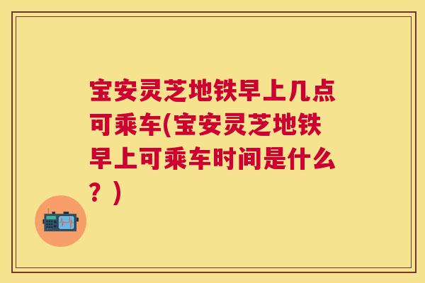 宝安灵芝地铁早上几点可乘车(宝安灵芝地铁早上可乘车时间是什么?) 宝安灵芝地铁早上几点可乘车(宝安灵芝地铁早上可乘车时间是什么?)