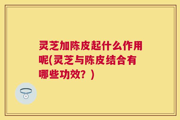 灵芝加陈皮起什么作用呢(灵芝与陈皮结合有哪些功效?) 灵芝加陈皮起什么作用呢(灵芝与陈皮结合有哪些功效?)