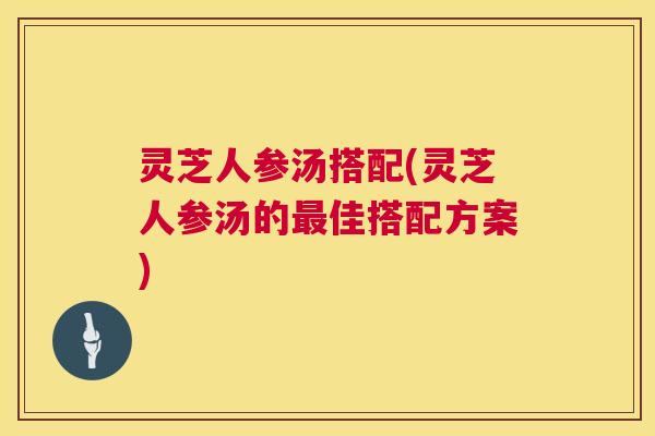 灵芝人参汤搭配(灵芝人参汤的佳搭配方案)