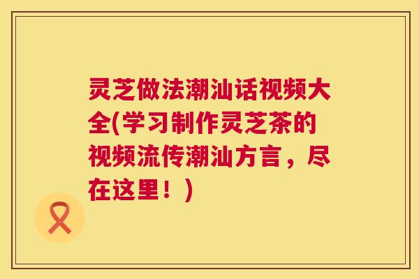 灵芝做法潮汕话视频大全(学习制作灵芝茶的视频流传潮汕方言,尽在这里!) 灵芝做法潮汕话视频大全(学习制作灵芝茶的视频流传潮汕方言,尽在这里!)