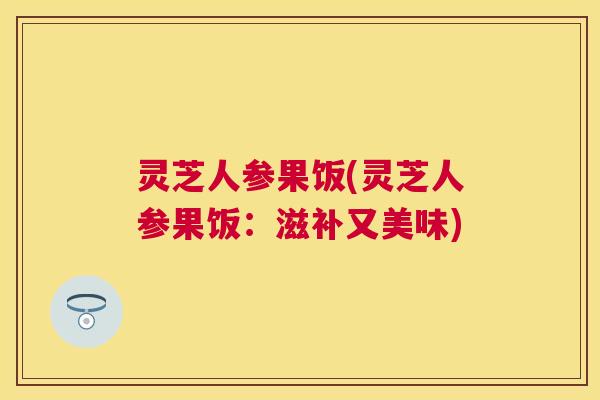 灵芝人参果饭(灵芝人参果饭:滋补又美味) 灵芝人参果饭(灵芝人参果饭:滋补又美味)