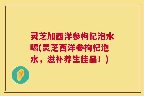 灵芝加西洋参枸杞泡水喝(灵芝西洋参枸杞泡水，滋补养生佳品！)