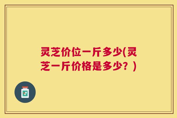 灵芝价位一斤多少(灵芝一斤价格是多少?) 灵芝价位一斤多少(灵芝一斤价格是多少?)