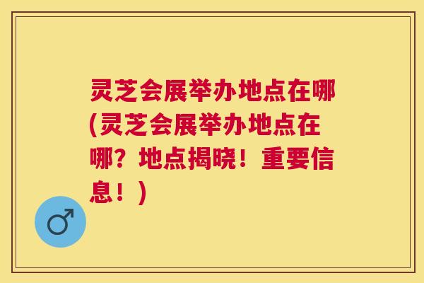 灵芝会展举办地点在哪(灵芝会展举办地点在哪？地点揭晓！重要信息！)
