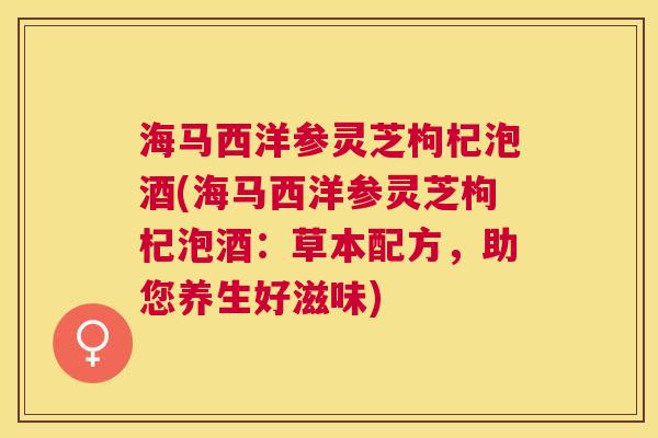 海马西洋参灵芝枸杞泡酒(海马西洋参灵芝枸杞泡酒:草本配方,助您养生好滋味) 海马西洋参灵芝枸杞泡酒(海马西洋参灵芝枸杞泡酒:草本配方,助您养生好滋味)