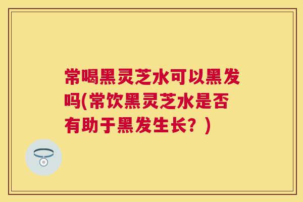 常喝黑灵芝水可以黑发吗(常饮黑灵芝水是否有助于黑发生长?) 常喝黑灵芝水可以黑发吗(常饮黑灵芝水是否有助于黑发生长?)