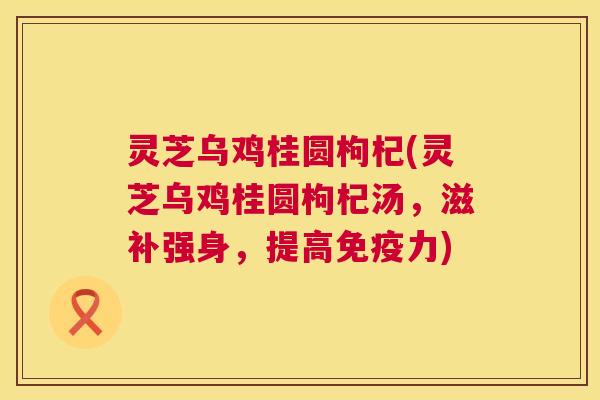 灵芝乌鸡桂圆枸杞(灵芝乌鸡桂圆枸杞汤，滋补强身，提高免疫力)