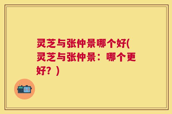 灵芝与张仲景哪个好(灵芝与张仲景:哪个更好?) 灵芝与张仲景哪个好(灵芝与张仲景:哪个更好?)