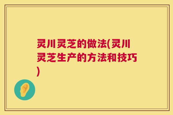 灵川灵芝的做法(灵川灵芝生产的方法和技巧)