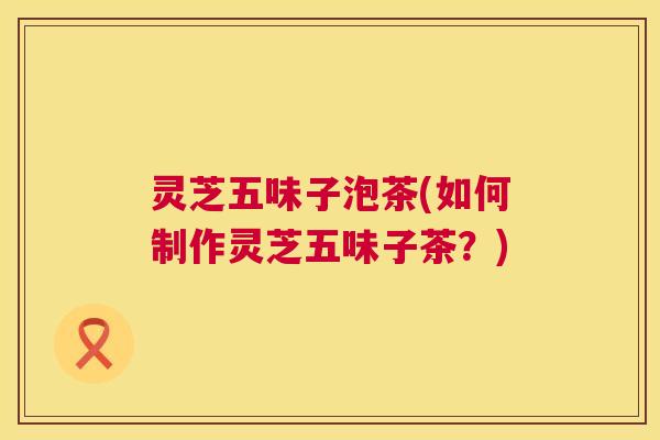 灵芝五味子泡茶(如何制作灵芝五味子茶？)