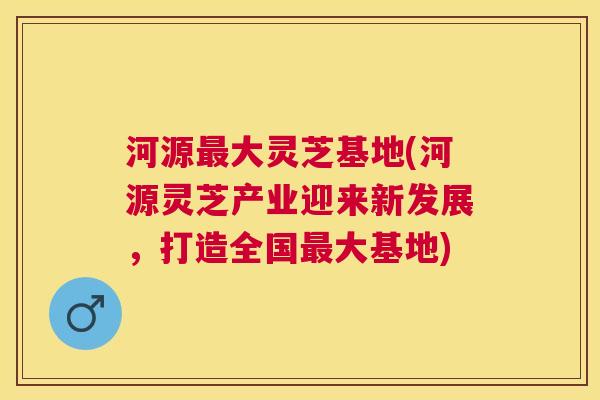 河源大灵芝基地(河源灵芝产业迎来新发展,打造全国大基地) 河源大灵芝基地(河源灵芝产业迎来新发展,打造全国大基地)