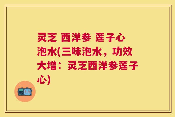 灵芝 西洋参 莲子心泡水(三味泡水,功效大增:灵芝西洋参莲子心) 灵芝 西洋参 莲子心泡水(三味泡水,功效大增:灵芝西洋参莲子心)