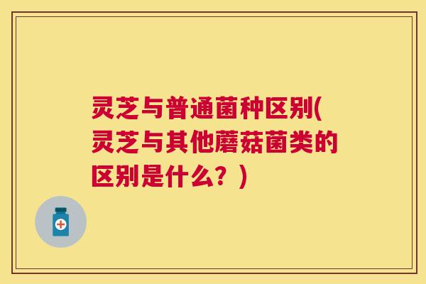 灵芝与普通菌种区别(灵芝与其他蘑菇菌类的区别是什么？)