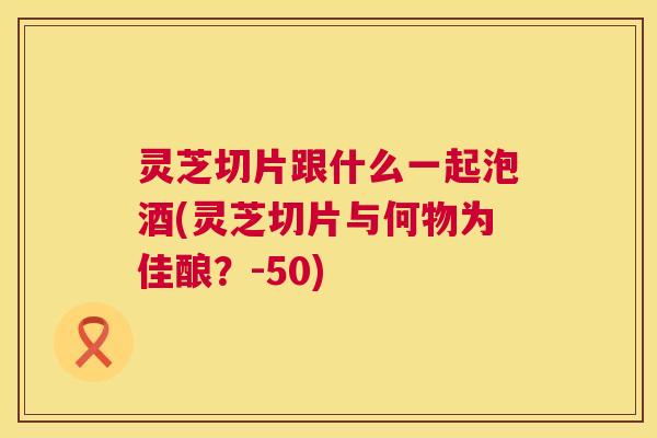 灵芝切片跟什么一起泡酒(灵芝切片与何物为佳酿？-50)
