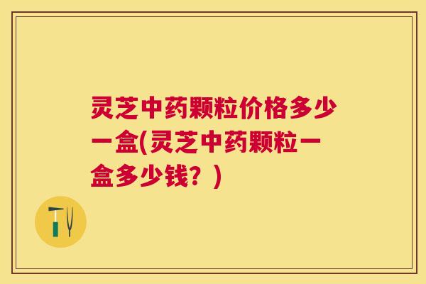 灵芝颗粒价格多少一盒(灵芝颗粒一盒多少钱？)