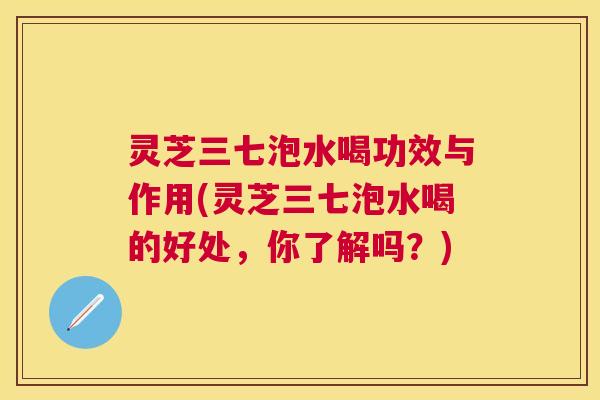 灵芝三七泡水喝功效与作用(灵芝三七泡水喝的好处，你了解吗？)