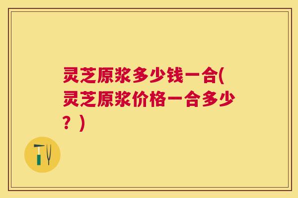 灵芝原浆多少钱一合(灵芝原浆价格一合多少?) 灵芝原浆多少钱一合(灵芝原浆价格一合多少?)