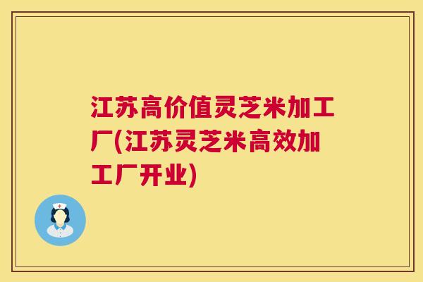 江苏高价值灵芝米加工厂(江苏灵芝米高效加工厂开业) 江苏高价值灵芝米加工厂(江苏灵芝米高效加工厂开业)